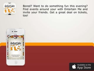 Bored? Want to do something fun this evening?
Find events around your with Entertain Me and
invite your friends. Get a great deal on tickets,
too!
 
