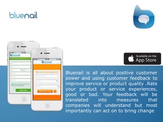 Bluenail is all about positive customer
power and using customer feedback to
improve service or product quality .Rate
your product or service experiences,
good or bad. Your feedback will be
translated into measures that
companies will understand but most
importantly can act on to bring change
 