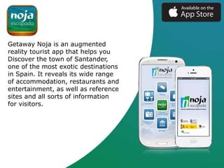 Getaway Noja is an augmented
reality tourist app that helps you
Discover the town of Santander,
one of the most exotic destinations
in Spain. It reveals its wide range
of accommodation, restaurants and
entertainment, as well as reference
sites and all sorts of information
for visitors.
 