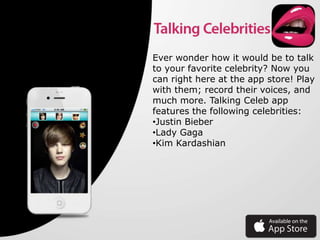 Ever wonder how it would be to talk
to your favorite celebrity? Now you
can right here at the app store! Play
with them; record their voices, and
much more. Talking Celeb app
features the following celebrities:
•Justin Bieber
•Lady Gaga
•Kim Kardashian
 