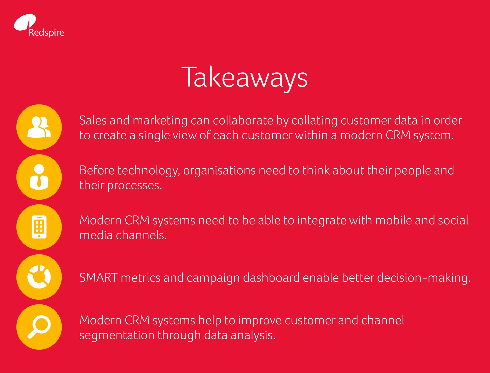 Takeaways
Sales and marketing can collaborate by collating customer data in order
to create a single view of each customerwithin a modern CRM system.
Before technology, organisations need to think about their people and
their processes.
Modern CRM systems need to be able to integrate with mobile and social
media channels.
SMART metrics and campaign dashboard enable better decision-making.
Modern CRM systems help to improve customer and channel
segmentation through data analysis.
 