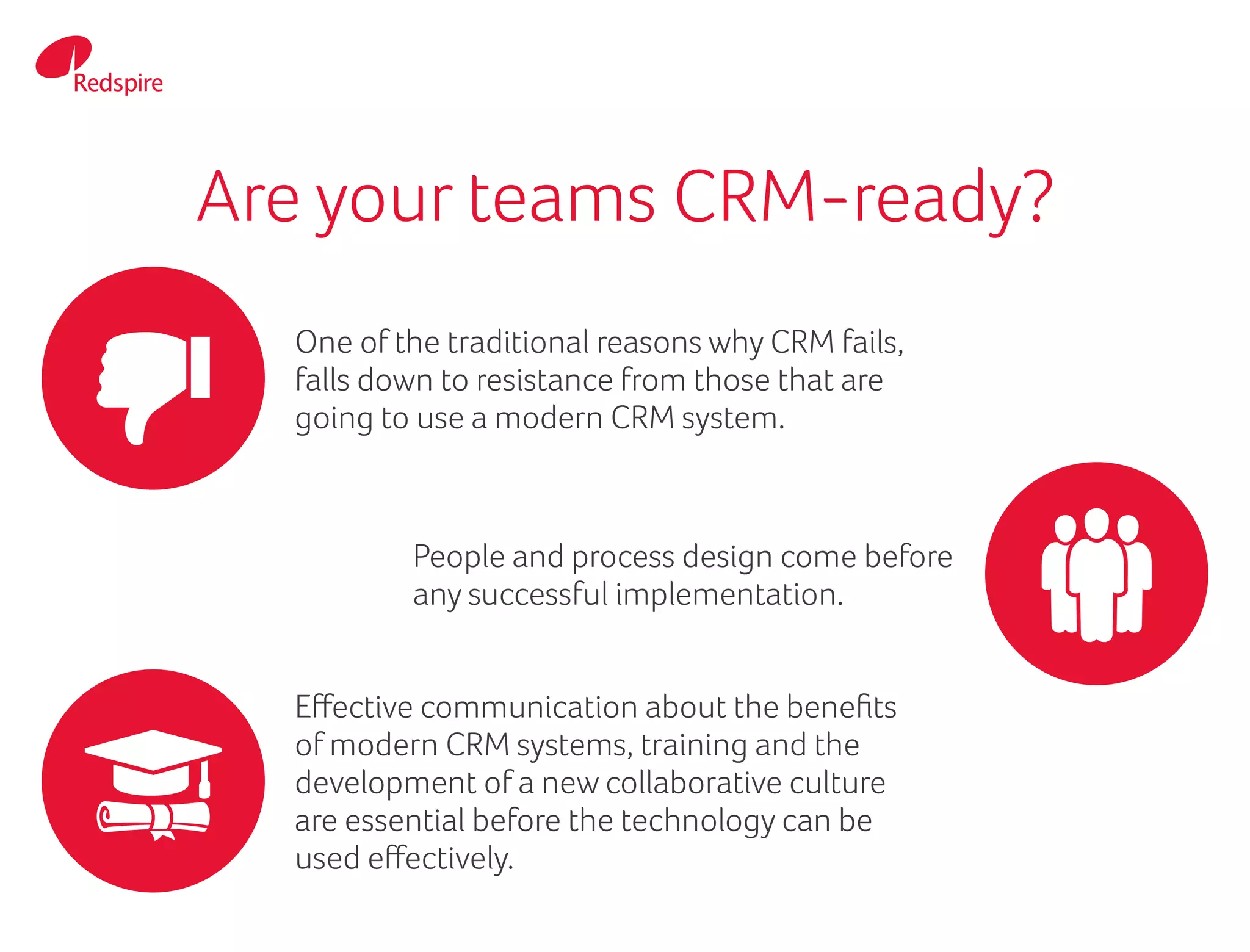 Are your teams CRM-ready?
One of the traditional reasons why CRM fails,
falls down to resistance from those that are
going to use a modern CRM system.
People and process design come before
any successful implementation.
Effective communication about the benefits
of modern CRM systems, training and the
development of a new collaborative culture
are essential before the technology can be
used effectively.
 
