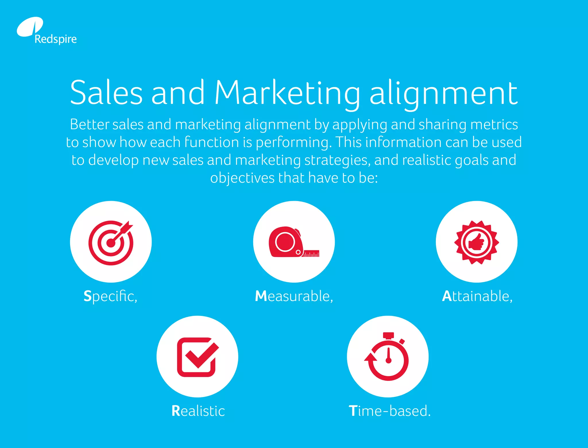 Sales and Marketing alignment
Better sales and marketing alignment by applying and sharing metrics
to show how each function is performing. This information can be used
to develop new sales and marketing strategies, and realistic goals and
objectives that have to be:
Specific, Measurable, Attainable,
Realistic Time-based.
 