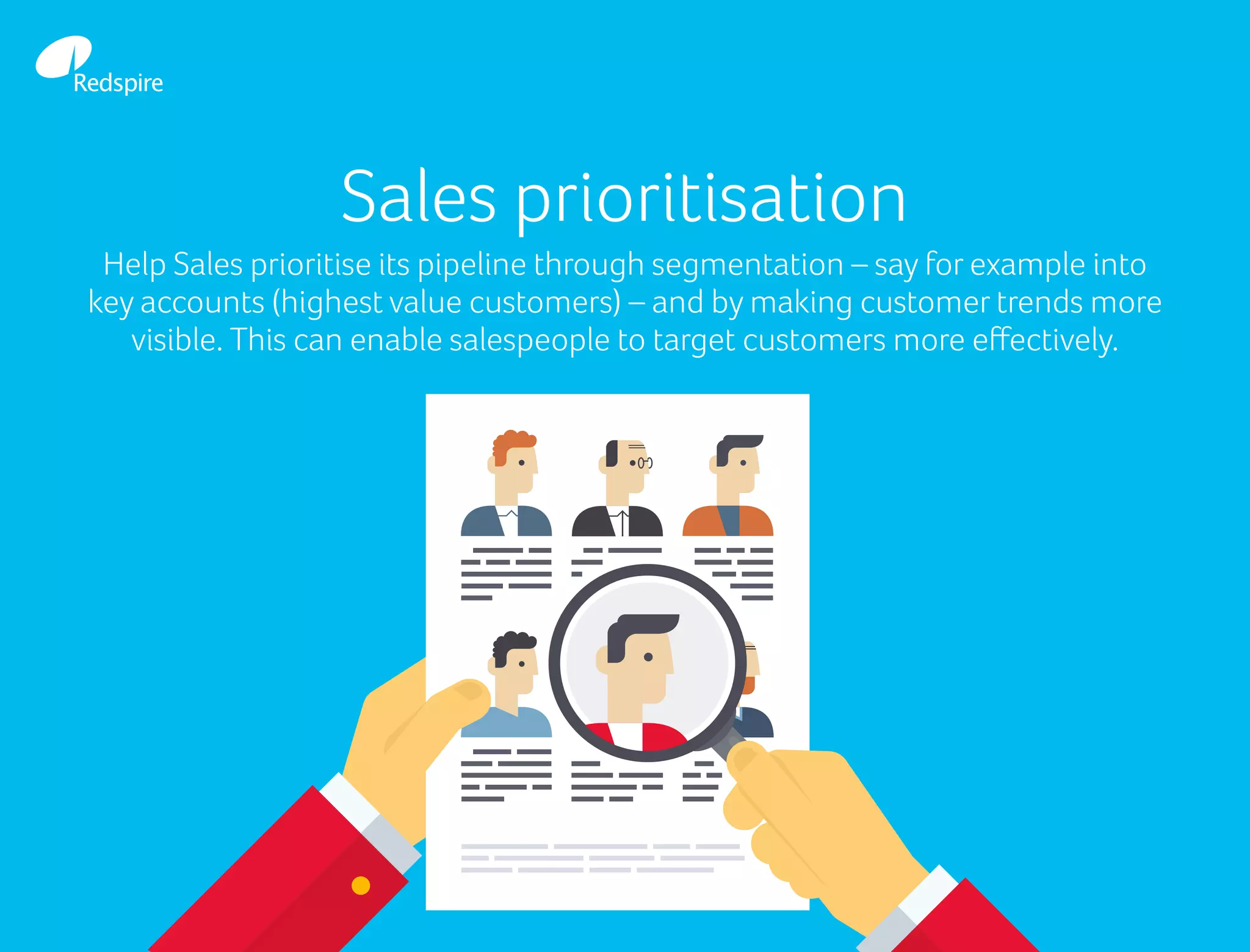 Sales prioritisation
Help Sales prioritise its pipeline through segmentation – say for example into
key accounts (highest value customers) – and by making customer trends more
visible. This can enable salespeople to target customers more effectively.
 