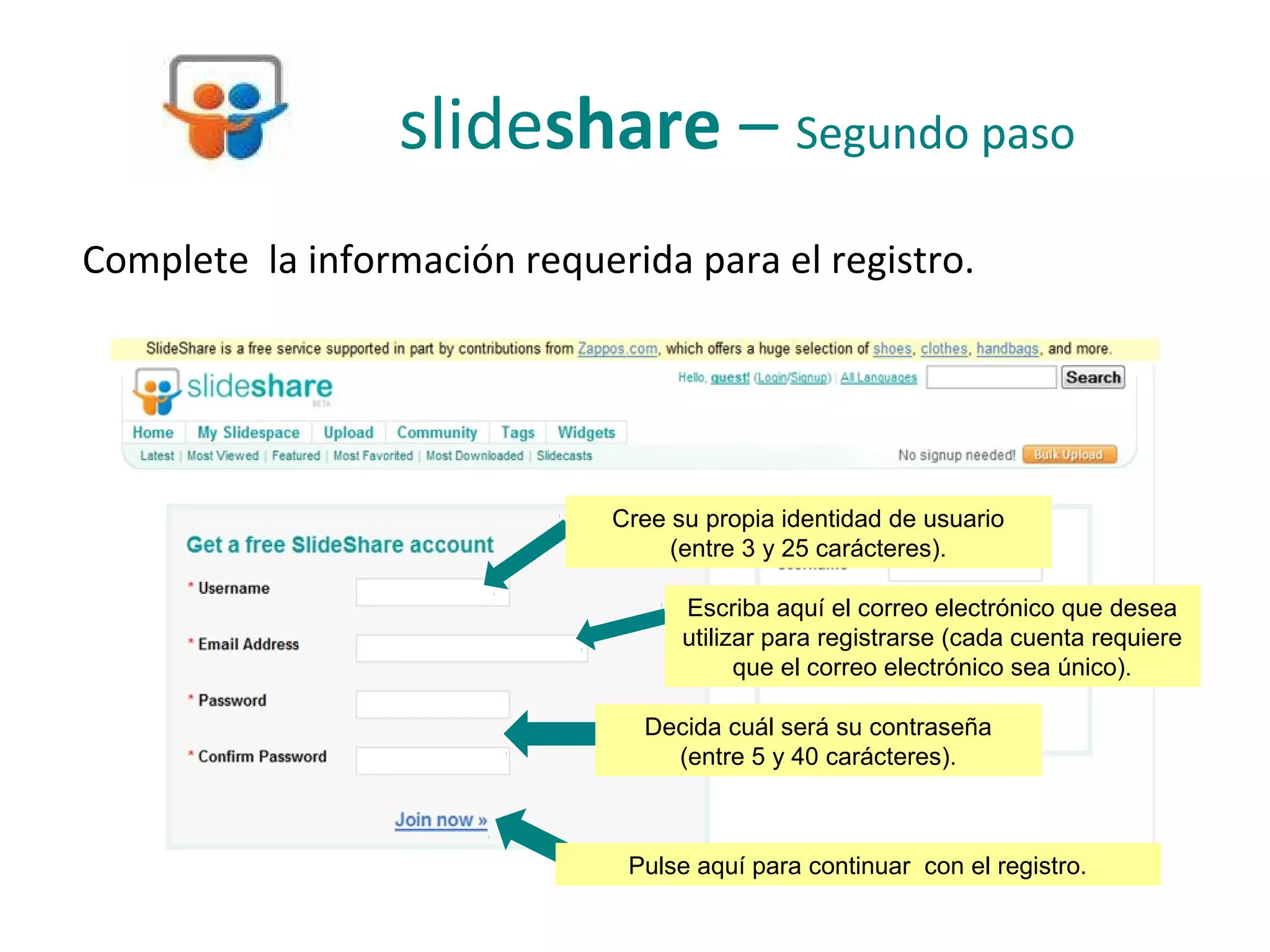 slideshare – Segundo paso
Complete la información requerida para el registro.




                              Cree su propia identidad de usuario
                                   (entre 3 y 25 carácteres).

                                    Escriba aquí el correo electrónico que desea
                                    utilizar para registrarse (cada cuenta requiere
                                          que el correo electrónico sea único).

                                Decida cuál será su contraseña
                                  (entre 5 y 40 carácteres).



                               Pulse aquí para continuar con el registro.
 