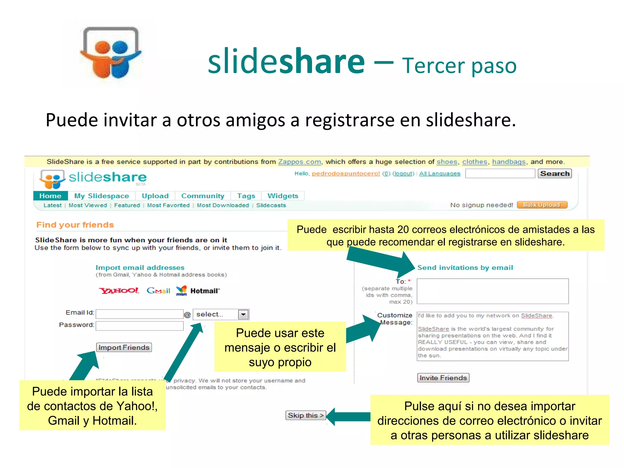 slideshare – Tercer paso
   Puede invitar a otros amigos a registrarse en slideshare.




                                         Puede escribir hasta 20 correos electrónicos de amistades a las
                                              que puede recomendar el registrarse en slideshare.




                             Puede usar este
                            mensaje o escribir el
                               suyo propio

 Puede importar la lista
de contactos de Yahoo!,                                         Pulse aquí si no desea importar
    Gmail y Hotmail.                                      direcciones de correo electrónico o invitar
                                                             a otras personas a utilizar slideshare
 