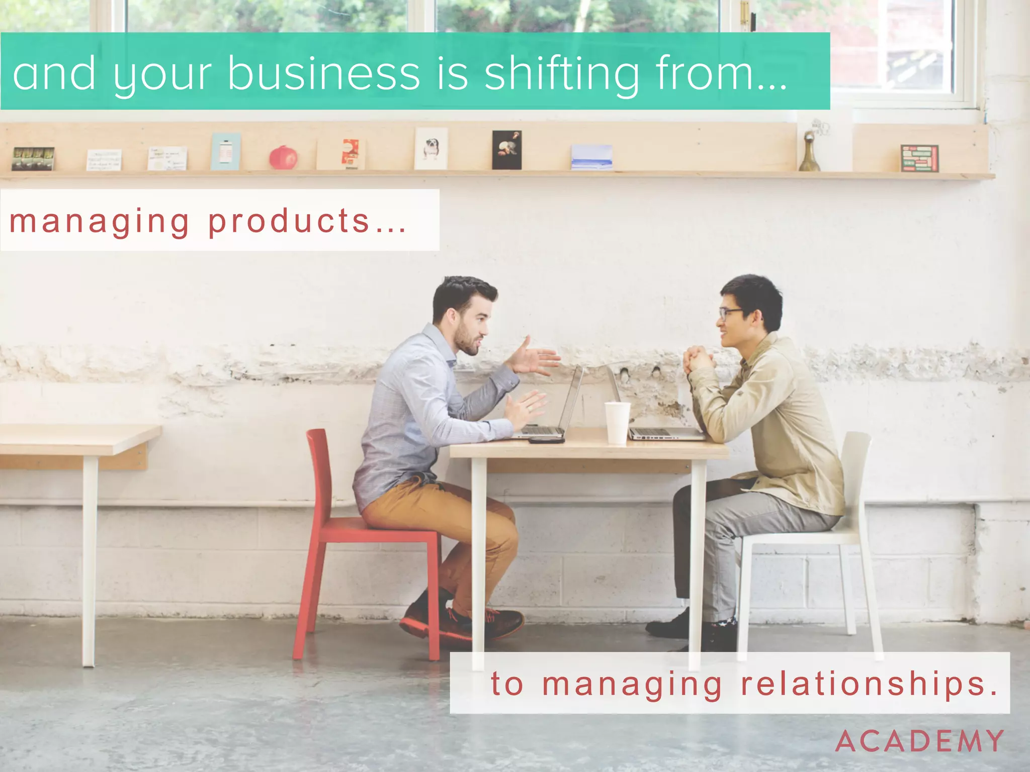 and your business is shifting from… 
managing products… 
to managing relationships. 
 
