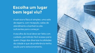 Escolha um lugar
bem legal viu?
A estrutura física é simples: uma sala
de espera, com recepção, salas de
atendimento e banheiros são
suficientes para começar.
A escolha do local deve ser feita com
cuidado, permitindo fácil acesso para
quem chega das diversas localidades
da cidade e que de preferência tenha
opção para estacionamento.
 