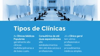 Tipos de Clínicas
Consultórios de até
duas especialidades
são
estabelecimentos
têm até dois sócios e
profissionais.
Já a Clínica geral
tem vários
profissionais e
realiza
procedimentos
médicos simples.
As Clínicas Médicas
Populares
geralmente são
clínicas
multidisciplinares e
de baixo custo.
 