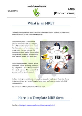 MRB
[Product Name]
HandsOnQuality.com
DD/MM/YY
What is an MRB?
The MRB – Material Review Board – is usually a meeting of various functions for the purpose
to decide what to do with sub-standard products.
Since throwing away a sub-standard
product may be too costly to a company,
the MRB is a sort of last chance to decide
how to save some of the invested money
on a product that does not meet the
company standard, just like class b t-shirts,
that may have some color differentiation
from the front and the back of the shirt.
In this meeting different functions should
participate, such as marketing, production,
QA and perhaps a relevant engineer, so all
the aspects and risks of the sub-standard
product would be taken in account.
In these meeting, the participants may decide to release the product, or release it as class b,
or disassemble and save some of the good parts, or sell to a less strict market, as in third
world countries.
So, let's see an MRB template form and how to use it.
Here is a Template MRB form
For More: http://www.handsonquality.com/clear-practical/mrb-2/
 