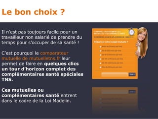 Le bon choix ?

Il n’est pas toujours facile pour un
travailleur non salarié de prendre du
temps pour s’occuper de sa santé !

C’est pourquoi le comparateur
mutuelle de mutuelletns.fr leur
permet de faire en quelques clics
un tour d’horizon complet des
complémentaires santé spéciales
TNS.

Ces mutuelles ou
complémentaires santé entrent
dans le cadre de la Loi Madelin.
 