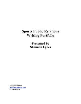 Sports Public Relations
                Writing Portfolio

                       Presented by
                      Shannon Lynes




Shannon Lynes
lynessl@mail.uc.edu
443-829-4924
 