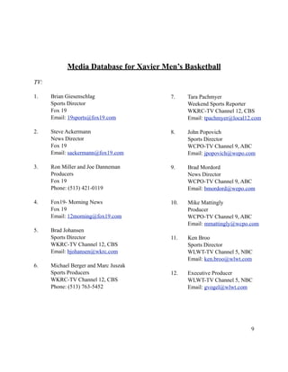 Media Database for Xavier Men’s Basketball
TV:

1.    Brian Giesenschlag                7.    Tara Pachmyer
      Sports Director                         Weekend Sports Reporter
      Fox 19                                  WKRC-TV Channel 12, CBS
      Email: 19sports@fox19.com               Email: tpachmyer@local12.com

2.    Steve Ackermann                   8.    John Popovich
      News Director                           Sports Director
      Fox 19                                  WCPO-TV Channel 9, ABC
      Email: sackermann@fox19.com             Email: jpopovich@wepo.com

3.    Ron Miller and Joe Danneman       9.    Brad Mordord
      Producers                               News Director
      Fox 19                                  WCPO-TV Channel 9, ABC
      Phone: (513) 421-0119                   Email: bmordord@wepo.com

4.    Fox19- Morning News               10.   Mike Mattingly
      Fox 19                                  Producer
      Email: 12morning@fox19.com              WCPO-TV Channel 9, ABC
                                              Email: mmattingly@wcpo.com
5.    Brad Johansen
      Sports Director                   11.   Ken Broo
      WKRC-TV Channel 12, CBS                 Sports Director
      Email: bjohansen@wkrc.com               WLWT-TV Channel 5, NBC
                                              Email: ken.broo@wlwt.com
6.    Michael Berger and Marc Juszak
      Sports Producers                  12.   Executive Producer
      WKRC-TV Channel 12, CBS                 WLWT-TV Channel 5, NBC
      Phone: (513) 763-5452                   Email: gvogel@wlwt.com




                                                                      9
 