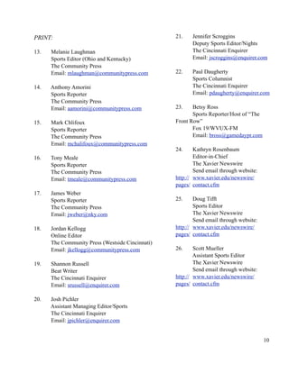 PRINT:                                            21.    Jennifer Scroggins
                                                         Deputy Sports Editor/Nights
13.   Melanie Laughman                                   The Cincinnati Enquirer
      Sports Editor (Ohio and Kentucky)                  Email: jscroggins@enquirer.com
      The Community Press
      Email: mlaughman@communitypress.com         22.    Paul Daugherty
                                                         Sports Columnist
14.   Anthony Amorini                                    The Cincinnati Enquirer
      Sports Reporter                                    Email: pdaugherty@enquirer.com
      The Community Press
      Email: aamorini@communitypress.com          23.    Betsy Ross
                                                         Sports Reporter/Host of “The
15.   Mark Chlifoux                               Front Row”
      Sports Reporter                                    Fox 19/WVUX-FM
      The Community Press                                Email: bross@gamedaypr.com
      Email: mchalifoux@communitypress.com
                                                  24.     Kathryn Rosenbaum
16.   Tony Meale                                          Editor-in-Chief
      Sports Reporter                                     The Xavier Newswire
      The Community Press                                 Send email through website:
      Email: tmeale@communitypress.com            http:// www.xavier.edu/newswire/
                                                  pages/ contact.cfm
17.   James Weber
      Sports Reporter                             25.     Doug Tifft
      The Community Press                                 Sports Editor
      Email: jweber@nky.com                               The Xavier Newswire
                                                          Send email through website:
18.   Jordan Kellogg                              http:// www.xavier.edu/newswire/
      Online Editor                               pages/ contact.cfm
      The Community Press (Westside Cincinnati)
      Email: jkellogg@communitypress.com          26.     Scott Mueller
                                                          Assistant Sports Editor
19.   Shannon Russell                                     The Xavier Newswire
      Beat Writer                                         Send email through website:
      The Cincinnati Enquirer                     http:// www.xavier.edu/newswire/
      Email: srussell@enquirer.com                pages/ contact.cfm

20.   Josh Pichler
      Assistant Managing Editor/Sports
      The Cincinnati Enquirer
      Email: jpichler@enquirer.com


                                                                                        10
 