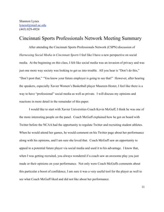 Shannon Lynes
lynessl@mail.uc.edu
(443) 829-4924


Cincinnati Sports Professionals Network Meeting Summary
       After attending the Cincinnati Sports Professionals Network (CSPN) discussion of

Harnessing Social Media in Cincinnati Sports I feel like I have a new perspective on social

media. At the beginning on this class, I felt like social media was an invasion of privacy and was

just one more way society was looking to get us into trouble. All you hear is “Don’t do this,”

“Don’t post that,” “You know your future employer is going to see that!” However, after hearing

the speakers, especially Xavier Women’s Basketball player Maureen Hester, I feel like there is a

way to have “professional” social media as well as private. I will discuss my opinions and

reactions in more detail in the remainder of this paper.

       I would like to start with Xavier Universities Coach Kevin McGuff, I think he was one of

the more interesting people on the panel. Coach McGuff explained how he got on board with

Twitter before the NCAA had the opportunity to regulate Twitter and recruiting student athletes.

When he would attend her games, he would comment on his Twitter page about her performance

along with his opinions, and I am sure she loved that. Coach McGuff saw an opportunity to

appeal to a potential future player via social media and used it to his advantage. I know that,

when I was getting recruited, you always wondered if a coach saw an awesome play you just

made or their opinions on your performance. Not only were Coach McGuffs comments about

this particular a boost of confidence, I am sure it was a very useful tool for the player as well to

see what Coach McGuff liked and did not like about her performance.

                                                                                                   11
 