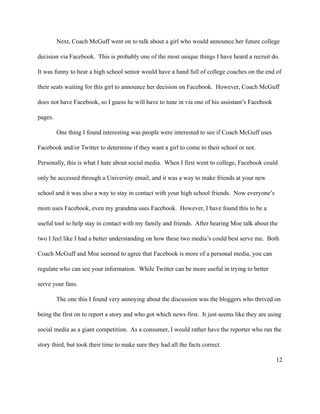 Next, Coach McGuff went on to talk about a girl who would announce her future college

decision via Facebook. This is probably one of the most unique things I have heard a recruit do.

It was funny to hear a high school senior would have a hand full of college coaches on the end of

their seats waiting for this girl to announce her decision on Facebook. However, Coach McGuff

does not have Facebook, so I guess he will have to tune in via one of his assistant’s Facebook

pages.

         One thing I found interesting was people were interested to see if Coach McGuff uses

Facebook and/or Twitter to determine if they want a girl to come to their school or not.

Personally, this is what I hate about social media. When I first went to college, Facebook could

only be accessed through a University email, and it was a way to make friends at your new

school and it was also a way to stay in contact with your high school friends. Now everyone’s

mom uses Facebook, even my grandma uses Facebook. However, I have found this to be a

useful tool to help stay in contact with my family and friends. After hearing Moe talk about the

two I feel like I had a better understanding on how these two media’s could best serve me. Both

Coach McGuff and Moe seemed to agree that Facebook is more of a personal media, you can

regulate who can see your information. While Twitter can be more useful in trying to better

serve your fans.

         The one this I found very annoying about the discussion was the bloggers who thrived on

being the first on to report a story and who got which news first. It just seems like they are using

social media as a giant competition. As a consumer, I would rather have the reporter who ran the

story third, but took their time to make sure they had all the facts correct.

                                                                                                 12
 