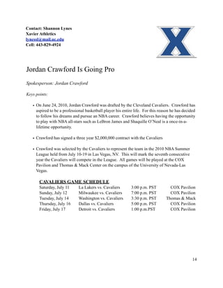 Contact: Shannon Lynes
Xavier Athletics
lynessl@mail.uc.edu
Cell: 443-829-4924




Jordan Crawford Is Going Pro
Spokesperson: Jordan Crawford

Keys points:

   • On June 24, 2010, Jordan Crawford was drafted by the Cleveland Cavaliers. Crawford has
     aspired to be a professional basketball player his entire life. For this reason he has decided
     to follow his dreams and pursue an NBA career. Crawford believes having the opportunity
     to play with NBA all-stars such as LeBron James and Shaquille O’Neal is a once-in-a-
     lifetime opportunity.

   • Crawford has signed a three year $2,000,000 contract with the Cavaliers

   • Crawford was selected by the Cavaliers to represent the team in the 2010 NBA Summer
     League held from July 10-19 in Las Vegas, NV. This will mark the seventh consecutive
     year the Cavaliers will compete in the League. All games will be played at the COX
     Pavilion and Thomas & Mack Center on the campus of the University of Nevada-Las
     Vegas.

       CAVALIERS GAME SCHEDULE
       Saturday, July 11      La Lakers vs. Cavaliers        3:00 p.m. PST         COX Pavilion
       Sunday, July 12        Milwaukee vs. Cavaliers        7:00 p.m. PST         COX Pavilion
       Tuesday, July 14       Washington vs. Cavaliers       3:30 p.m. PST       Thomas & Mack
       Thursday, July 16      Dallas vs. Cavaliers           5:00 p.m. PST         COX Pavilion
       Friday, July 17        Detroit vs. Cavaliers          1:00 p.m.PST          COX Pavilion




                                                                                                 14
 