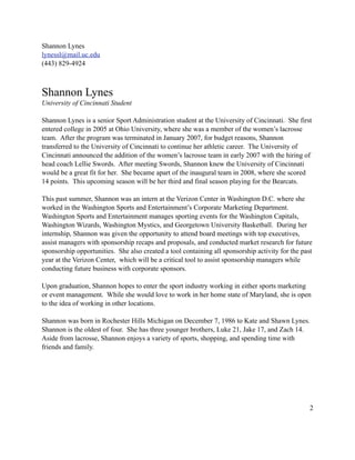 Shannon Lynes
lynessl@mail.uc.edu
(443) 829-4924



Shannon Lynes
University of Cincinnati Student

Shannon Lynes is a senior Sport Administration student at the University of Cincinnati. She first
entered college in 2005 at Ohio University, where she was a member of the women’s lacrosse
team. After the program was terminated in January 2007, for budget reasons, Shannon
transferred to the University of Cincinnati to continue her athletic career. The University of
Cincinnati announced the addition of the women’s lacrosse team in early 2007 with the hiring of
head coach Lellie Swords. After meeting Swords, Shannon knew the University of Cincinnati
would be a great fit for her. She became apart of the inaugural team in 2008, where she scored
14 points. This upcoming season will be her third and final season playing for the Bearcats.

This past summer, Shannon was an intern at the Verizon Center in Washington D.C. where she
worked in the Washington Sports and Entertainment’s Corporate Marketing Department.
Washington Sports and Entertainment manages sporting events for the Washington Capitals,
Washington Wizards, Washington Mystics, and Georgetown University Basketball. During her
internship, Shannon was given the opportunity to attend board meetings with top executives,
assist managers with sponsorship recaps and proposals, and conducted market research for future
sponsorship opportunities. She also created a tool containing all sponsorship activity for the past
year at the Verizon Center, which will be a critical tool to assist sponsorship managers while
conducting future business with corporate sponsors.

Upon graduation, Shannon hopes to enter the sport industry working in either sports marketing
or event management. While she would love to work in her home state of Maryland, she is open
to the idea of working in other locations.

Shannon was born in Rochester Hills Michigan on December 7, 1986 to Kate and Shawn Lynes.
Shannon is the oldest of four. She has three younger brothers, Luke 21, Jake 17, and Zach 14.
Aside from lacrosse, Shannon enjoys a variety of sports, shopping, and spending time with
friends and family.




                                                                                                  2
 