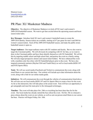Shannon Lynes
lynessl@mail.uc.edu
(443) 829-4924



PR Plan: XU Musketeer Madness
Objective: The objective of Musketeer Madness is to kick off XU men’s and women’s
2009-2010 basketball season. We want to get fans excited about the upcoming season and boost
season ticket sales.

Key Messages: Introduce both XU men’s and women’s basketball teams to create the
2009-2010 identity. Season tickets are available, starting at $17 per game for men’s and $80 for
women’s season tickets. Kick off the 2009-2010 basketball season, and make the public aware
basketball season is upon us.

Target Audience: Our target audience starts with XU students and faculty. But we also want to
target the Cincinnati public. We will obviously be competing with UC for fans, so we want to
draw in the Cincinnati public and have them identify themselves with XU basketball. We will do
this by targeting middle school and high school fans, and portray the event as a family outing.
We will also target prospective donors and season ticket holders. We have enhanced the event
with a members only free clinic with XU basketball players prior to the event. We have also
targeted community partners (Skyline Chili and Trauth Dairy) as well as local media (KISS 107
and FOX Sports Ohio).

Tools: We will use social media (Facebook and Twitter) to communicate the event, along with
email blasts to our current data base. Our website will include up to date information about the
event, along with a link for our online media guide.

Initiatives: We will communicate the event through the vehicles of communication listed above.
We will also use our local media (KISS 107 and Fox Sports Ohio) to create a buzz for the event.
As far as fan interaction, this will take place at the actual event. Fans will have an opportunity to
get autographs and meet the team prior to the intrasquad scrimmages.

Timeline: The event will take place Oct. 24th so everything has been done thus far for the
event. Our local media has already started the buzz about the event. On Oct. 5th we released a
press release about the event on our website, as well as sent out person email blasts to our current
fan base. Practice will begin Friday, Oct. 16th.




                                                                                                   3
 