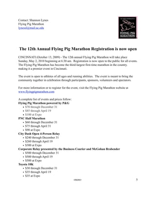 Contact: Shannon Lynes
Flying Pig Marathon
lynessl@mail.uc.edu




The 12th Annual Flying Pig Marathon Registration is now open
CINCINNATI (October 13, 2009) - The 12th annual Flying Pig Marathon will take place
Sunday, May 2, 2010 beginning at 6:30 am. Registration is now open to the public for all events.
The Flying Pig Marathon has become the third-largest first-time marathon in the country.
making it a premier event in Cincinnati.

The event is open to athletes of all ages and running abilities. The event is meant to bring the
community together in celebration through participants, sponsors, volunteers and spectators.

For more information or to register for the event, visit the Flying Pig Marathon website at
www.flyingpigmarathon.com

A complete list of events and prices follow:
Flying Pig Marathon powered by P&G
   • $70 through December 31
   • $85 through April 19
   • $100 at Expo
PNC Half Marathon
   • $60 through December 31
   • $75 through April 31
   • $90 at Expo
City Dash Open 4-Person Relay
   • $240 through December 31
   • $260 through April 19
   • $300 at Expo
Corporate Relay presented by the Business Courier and McGohan Brabender
   • $500 through December 31
   • $500 through April 19
   • $500 at Expo
Toyota 10K
   • $30 through December 31
   • $35 through April 19
   • $35 at Expo
                                             -more-                                                5
 
