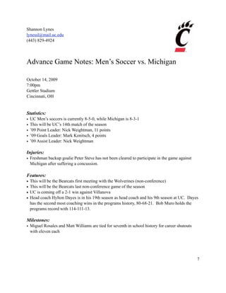 Shannon Lynes
lynessl@mail.uc.edu
(443) 829-4924




Advance Game Notes: Men’s Soccer vs. Michigan

October 14, 2009
7:00pm
Gettler Stadium
Cincinnati, OH


Statistics:
•   UC Men’s soccers is currently 8-5-0, while Michigan is 8-3-1
•   This will be UC’s 14th match of the season
•   ’09 Point Leader: Nick Weightman, 11 points
•   ’09 Goals Leader: Mark Konitsch, 4 points
•   ’09 Assist Leader: Nick Weightman

Injuries:
• Freshman backup goalie Peter Steve has not been cleared to participate in the game against
  Michigan after suffering a concussion.

Features:
•   This will be the Bearcats first meeting with the Wolverines (non-conference)
•   This will be the Bearcats last non-conference game of the season
•   UC is coming off a 2-1 win against Villanova
•   Head coach Hylton Dayes is in his 19th season as head coach and his 9th season at UC. Dayes
    has the second most coaching wins in the programs history, 80-68-21. Bob Muro holds the
    programs record with 114-111-13.

Milestones:
• Miguel Rosales and Matt Williams are tied for seventh in school history for career shutouts
  with eleven each




                                                                                                7
 