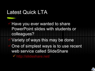 Latest Quick LTA Have you ever wanted to share PowerPoint slides with students or colleagues? Variety of ways this may be done One of simplest ways is to use recent web service called SlideShare http://slideshare.net/ 