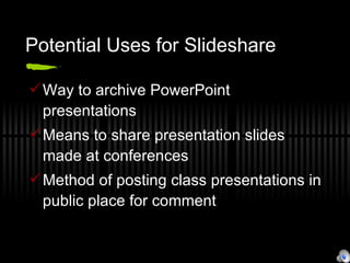 Potential Uses for Slideshare Way to archive PowerPoint presentations Means to share presentation slides made at conferences Method of posting class presentations in public place for comment 