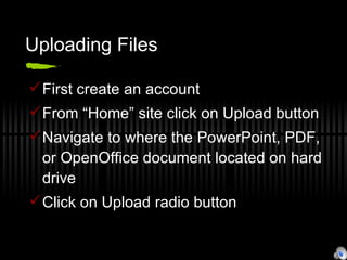 Uploading Files First create an account From “Home” site click on Upload button Navigate to where the PowerPoint, PDF, or OpenOffice document located on hard drive Click on Upload radio button 