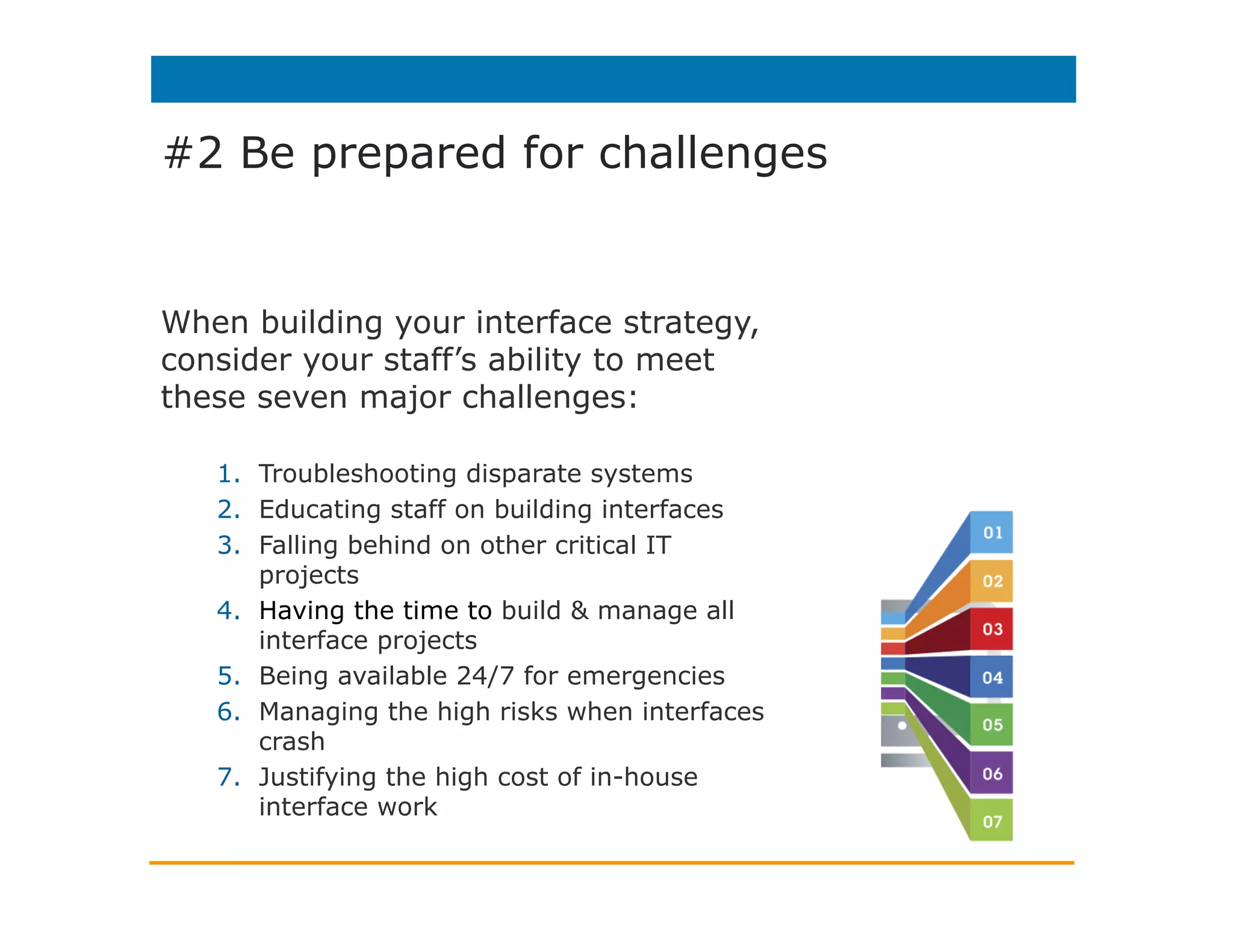 #2 Be prepared for challenges
When building your interface strategy,
consider your staff’s ability to meet
these seven major challenges:
1.  Troubleshooting disparate systems
2.  Educating staff on building interfaces
3.  Falling behind on other critical IT
projects
4.  Having the time to build & manage all
interface projects
5.  Being available 24/7 for emergencies
6.  Managing the high risks when interfaces
crash
7.  Justifying the high cost of in-house
interface work
 
