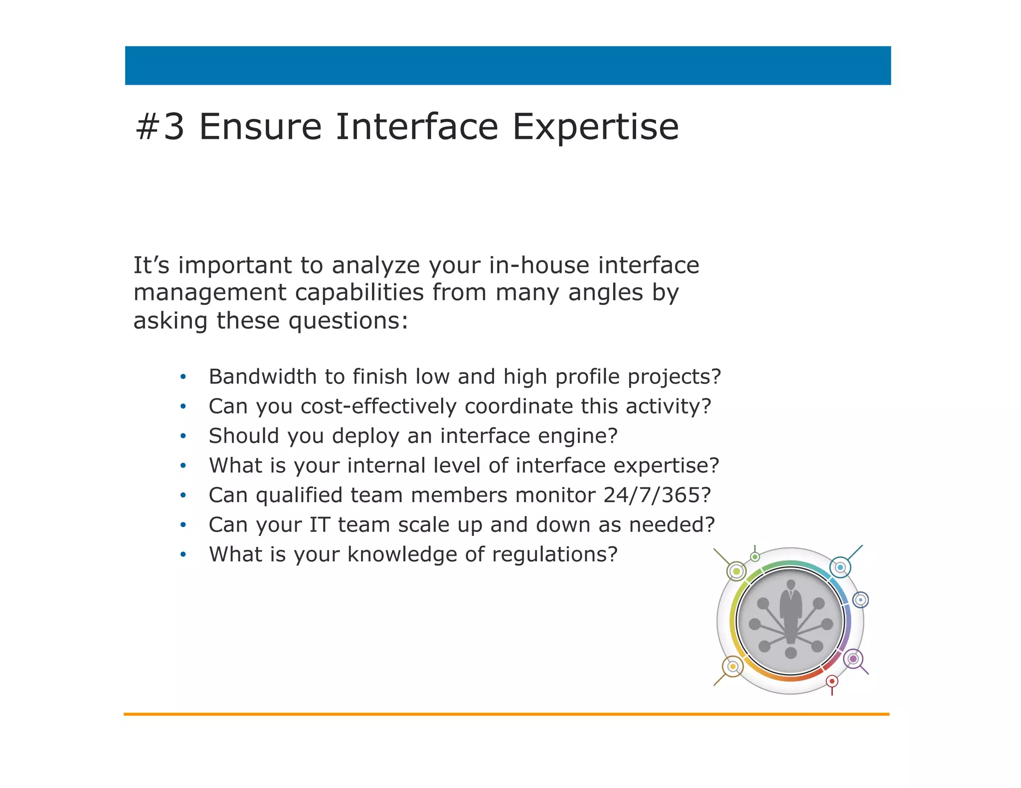 #3 Ensure Interface Expertise
Interface service providers can take
the burden of any or all of these tasks
off your shoulders:
•  Handling full project management
•  Providing technical expertise
•  Leveraging existing relationships
with Health System Vendors
•  Maintaining interface best practices
•  Accessing specialized tools
•  Provide flexible support options
 