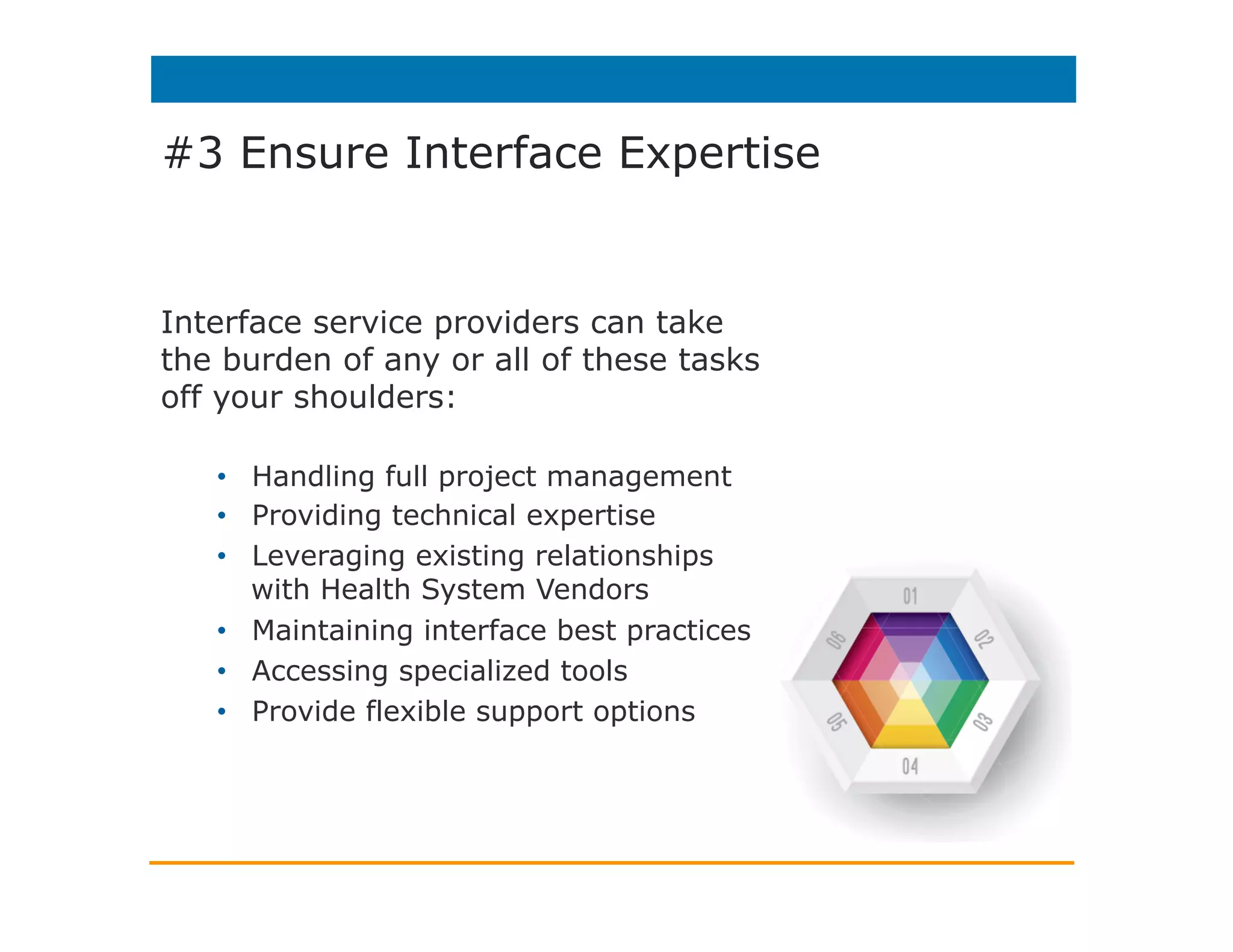 #3 Ensure Interface Expertise
Healthcare IT organizations need to be
strategic by avoiding tying up in-house IT
resources to handle and manage
interfaces.
Tapping the experience of an outside
provider:
•  More cost-effective
•  Minimize risk to interface projects when
employees leave or retire
•  Increase staff productivity
•  Shorten implementation timelines
•  Achieve higher quality deployments
•  Reduce the risk of interface and project
failure
•  Rest easy, even on holidays, with
dependable 24/7/365 support
 
