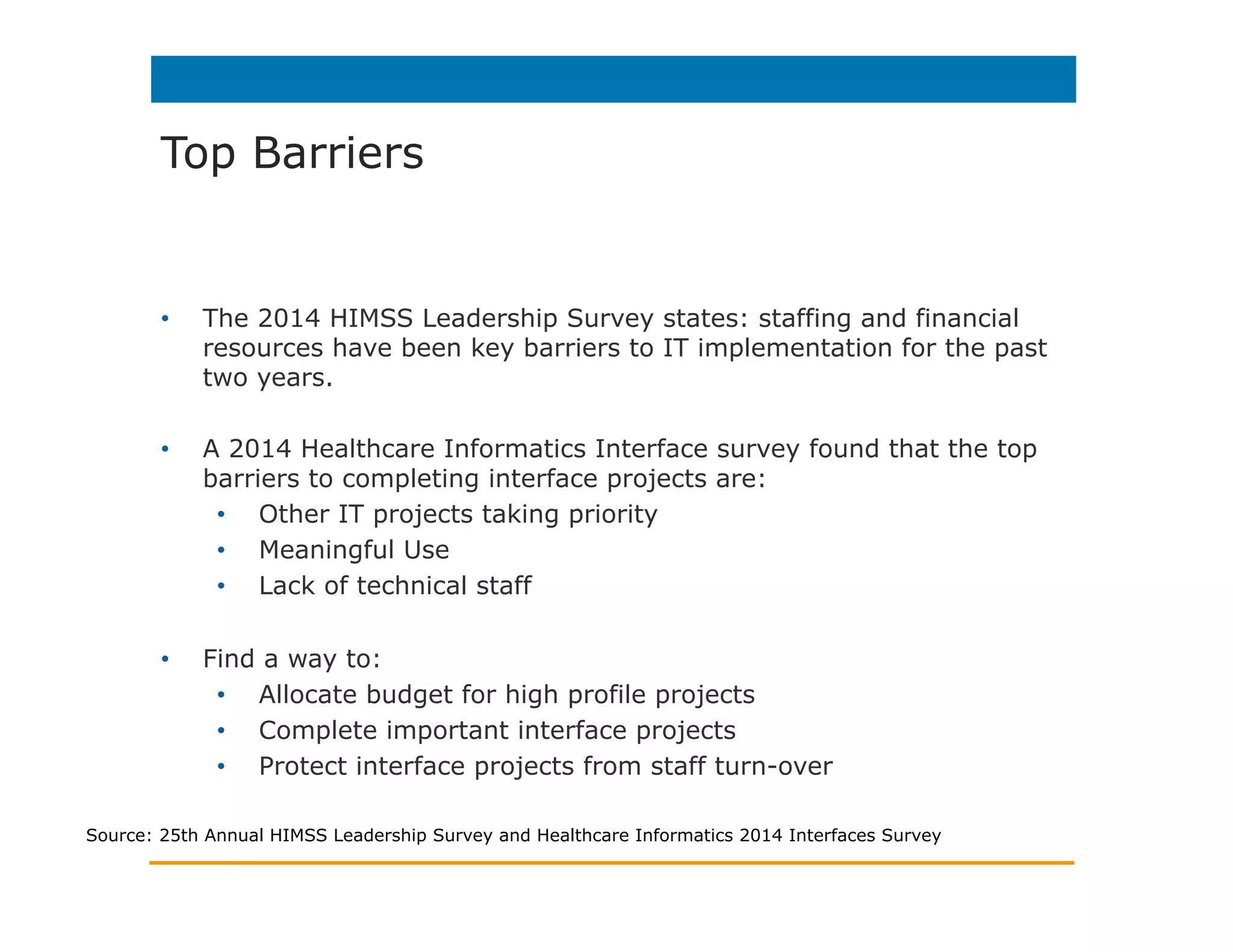 Top Barriers
•  The 2014 HIMSS Leadership Survey states: staffing and financial
resources have been key barriers to IT implementation for the past
two years.
•  A 2014 Healthcare Informatics Interface survey found that the top
barriers to completing interface projects are:
•  Other IT projects taking priority
•  Meaningful Use
•  Lack of technical staff
•  Find a way to:
•  Allocate budget for high profile projects
•  Complete important interface projects
•  Protect interface projects from staff turn-over
Source: 25th Annual HIMSS Leadership Survey and Healthcare Informatics 2014 Interfaces Survey
 