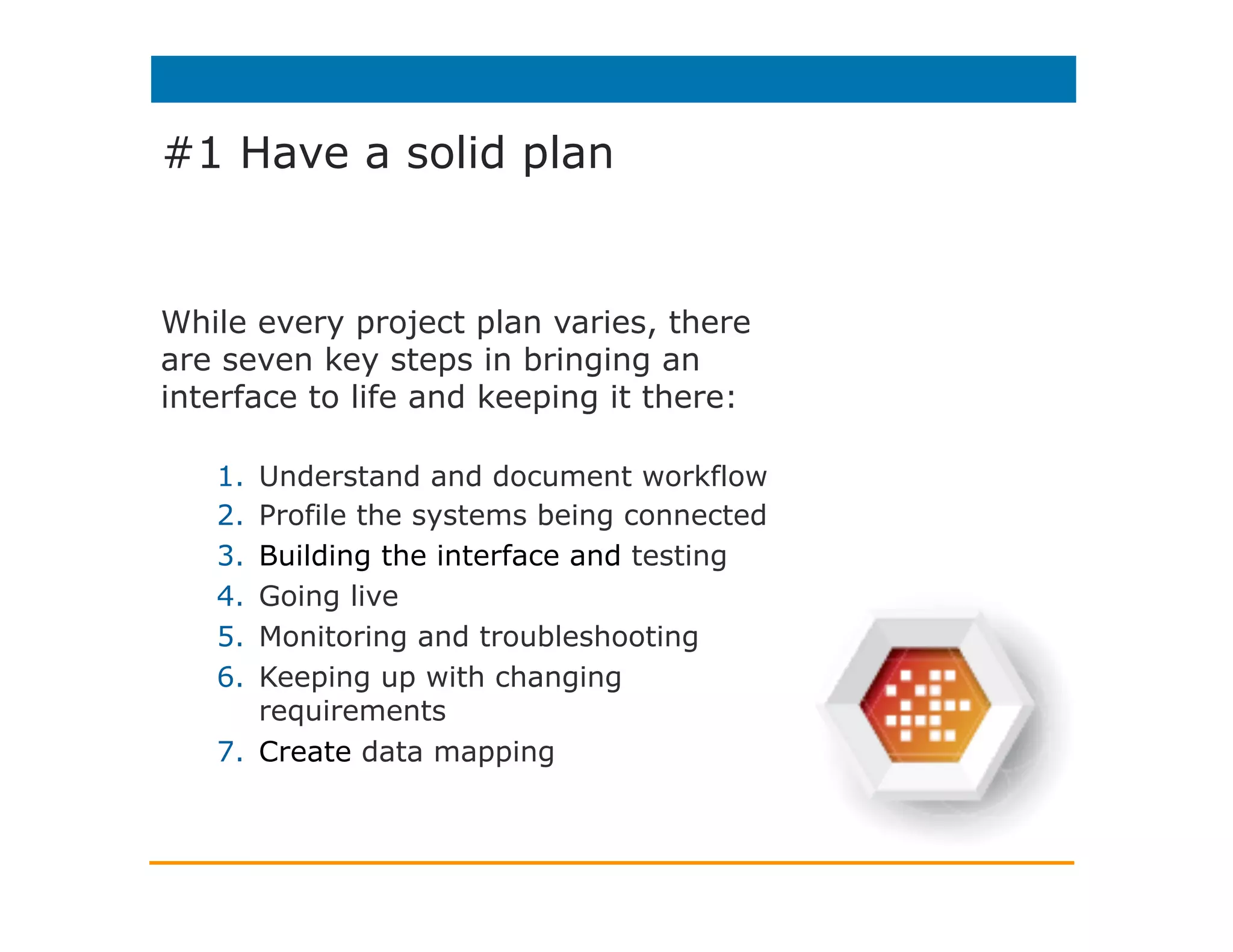 #1 Have a solid plan
While every project plan varies, there
are seven key steps in bringing an
interface to life and keeping it there:
1.  Understand and document workflow
2.  Profile the systems being connected
3.  Building the interface and testing
4.  Going live
5.  Monitoring and troubleshooting
6.  Keeping up with changing
requirements
7.  Create data mapping
 