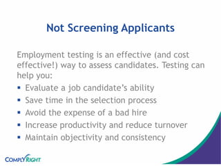 Not Screening Applicants
Employment testing is an effective (and cost
effective!) way to assess candidates. Testing can
help you:
 Evaluate a job candidate’s ability
 Save time in the selection process
 Avoid the expense of a bad hire
 Increase productivity and reduce turnover
 Maintain objectivity and consistency
 