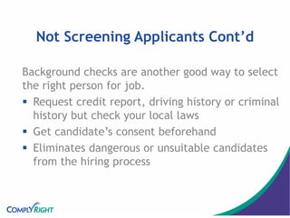 Not Screening Applicants Cont’d
Background checks are another good way to select
the right person for job.
 Request credit report, driving history or criminal
history but check your local laws
 Get candidate’s consent beforehand
 Eliminates dangerous or unsuitable candidates
from the hiring process
 
