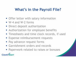 What’s in the Payroll File?
 Offer letter with salary information
 W-4 and W-2 forms
 Direct deposit authorization
 Authorization for employee benefits
 Timesheets and time clock records, if used
 Expense reimbursement requests
 Pay advance request forms
 Garnishment orders and records
 Paperwork related to raises or bonuses
 