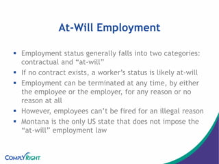 At-Will Employment
 Employment status generally falls into two categories:
contractual and “at-will”
 If no contract exists, a worker’s status is likely at-will
 Employment can be terminated at any time, by either
the employee or the employer, for any reason or no
reason at all
 However, employees can’t be fired for an illegal reason
 Montana is the only US state that does not impose the
“at-will” employment law
 