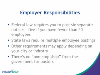 Employer Responsibilities
 Federal law requires you to post six separate
notices – five if you have fewer than 50
employees
 State laws require multiple employee postings
 Other requirements may apply depending on
your city or industry
 There’s no “one-stop shop” from the
government for posters
 