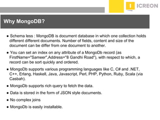 prepared for: 20/20 Companies | 8.22.2010
● Schema less : MongoDB is document database in which one collection holds
different different documents. Number of fields, content and size of the
document can be differ from one document to another.
● You can set an index on any attribute of a MongoDb record (as
FirstName="Sameer",Address="8 Gandhi Road"), with respect to which, a
record can be sort quickly and ordered.
● MongoDb supports various programming languages like C, C# and .NET,
C++, Erlang, Haskell, Java, Javascript, Perl, PHP, Python, Ruby, Scala (via
Casbah).
● MongoDb supports rich query to fetch the data.
● Data is stored in the form of JSON style documents.
● No complex joins
● MongoDb is easily installable.
Why MongoDB?
 