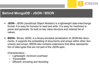 prepared for: 20/20 Companies | 8.22.2010
➢ JSON:- JSON (JavaScript Object Notation) is a lightweight data-interchange
format. It is easy for humans to read and write. It is easy for machines to
parse and generate. Its built on key value structure and ordered list of
values.
➢ BSON:- Binary JSON, is a binary-encoded serialization of JSON-like docu-
ments. It supports the embedding of documents and arrays within other doc-
uments and arrays. BSON also contains extensions that allow representa-
tion of data types that are not part of the JSON spec.
Characteristics:-
○ Lightweight: minimum overhead
○ Traversable
○ Efficient: encoding and decoding
Behind MongoDB - JSON / BSON
 