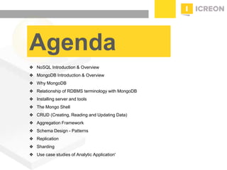 prepared for: 20/20 Companies | 8.22.2010
Agenda
❖ NoSQL Introduction & Overview
❖ MongoDB Introduction & Overview
❖ Why MongoDB
❖ Relationship of RDBMS terminology with MongoDB
❖ Installing server and tools
❖ The Mongo Shell
❖ CRUD (Creating, Reading and Updating Data)
❖ Aggregation Framework
❖ Schema Design - Patterns
❖ Replication
❖ Sharding
❖ Use case studies of Analytic Application'
 