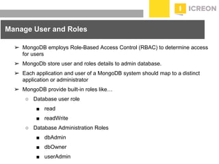 prepared for: 20/20 Companies | 8.22.2010
Manage User and Roles
➢ MongoDB employs Role-Based Access Control (RBAC) to determine access
for users
➢ MongoDb store user and roles details to admin database.
➢ Each application and user of a MongoDB system should map to a distinct
application or administrator
➢ MongoDB provide built-in roles like…
○ Database user role
■ read
■ readWrite
○ Database Administration Roles
■ dbAdmin
■ dbOwner
■ userAdmin
 