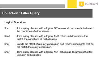 prepared for: 20/20 Companies | 8.22.2010
Collection : Filter Query
Logical Operators
$or Joins query clauses with a logical OR returns all documents that match
the conditions of either clause.
$and Joins query clauses with a logical AND returns all documents that
match the conditions of both clauses.
$not Inverts the effect of a query expression and returns documents that do
not match the query expression.
$nor Joins query clauses with a logical NOR returns all documents that fail
to match both clauses.
 