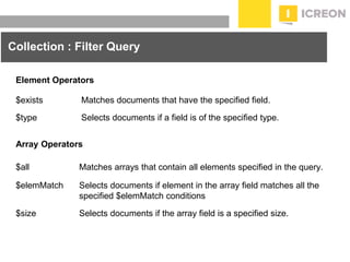 prepared for: 20/20 Companies | 8.22.2010
Collection : Filter Query
$exists Matches documents that have the specified field.
$type Selects documents if a field is of the specified type.
Element Operators
Array Operators
$all Matches arrays that contain all elements specified in the query.
$elemMatch Selects documents if element in the array field matches all the
specified $elemMatch conditions
$size Selects documents if the array field is a specified size.
 
