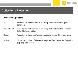 prepared for: 20/20 Companies | 8.22.2010
Collection : Projection
Projection Operators
$ Projects the first element in an array that matches the query
condition.
$elemMatch Projects the first element in an array that matches the specified
$elemMatch condition.
$meta Projects the document’s score assigned during $text operation.
$slice Limits the number of elements projected from an array. Supports
skip and limit slices.
 