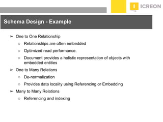 prepared for: 20/20 Companies | 8.22.2010
➢ One to One Relationship
○ Relationships are often embedded
○ Optimized read performance.
○ Document provides a holistic representation of objects with
embedded entities
➢ One to Many Relations
○ De-normalization
○ Provides data locality using Referencing or Embedding
➢ Many to Many Relations
○ Referencing and indexing
Schema Design - Example
 