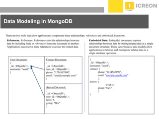 prepared for: 20/20 Companies | 8.22.2010
Data Modeling in MongoDB
There are two tools that allow applications to represent these relationships: references and embedded documents.
References: References: References store the relationships between
data by including links or references from one document to another.
Applications can resolve these references to access the related data.
Embedded Data: Embedded documents capture
relationships between data by storing related data in a single
document structure. These denormalized data models allow
applications to retrieve and manipulate related data in a
single database operation.
User Document:
{
_id: <ObjectId1>,
username: "user1"
}
Contact Document:
{
_id: <ObjectId2>,
user_id: <ObjectId1>,
phone: "1234567890",
email: "user@example.com"
}
Access Document:
{
_id: <ObjectId3>,
user_id: <ObjectId1>,
level: 5,
group: "Dev"
}
{
_id: <ObjectId1>,
username: "user1",
contact: {
phone: "1234567890",
email: "user@example.com"
},
access: {
level: 5,
group: "Dev"
}
}
 