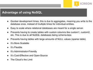 prepared for: 20/20 Companies | 8.22.2010
Advantage of using NoSQL
● Quicker development times, this is due to aggregates, meaning you write to the
database once, instead of multiple times for individual entities.
● Easy to scale where relational databases are meant for a single server.
● Prevents having to create tables with custom columns like custom1, custom2,
etc. This is due to all NoSQL databases being schema-less
● Prevents having tables with large amounts of NULL values (sparse table).
● It’s More Scalable
● It’s Flexible
● It’s Administrator-Friendly
● It’s Cost-Effective and Open-Source
● The Cloud’s the Limit
 