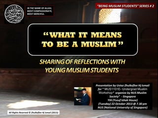 IN THE NAME OF ALLAH,
MOST COMPASSIONATE,
MOST MERCIFUL.

“BEING MUSLIM STUDENTS” SERIES # 2

Presentation by Ustaz Zhulkeflee Hj Ismail
for ” MUS1101E- Undergrad Muslim
Workshop“ organize by NUS Muslim
Society” - Singapore
YIH (Yusuf Ishak House)
(Tuesday) 22 October 2013 @ 7.30 pm
NUS (National University of Singapore)
All Rights Reserved © Zhulkeflee Hj Ismail (2013)
)

 