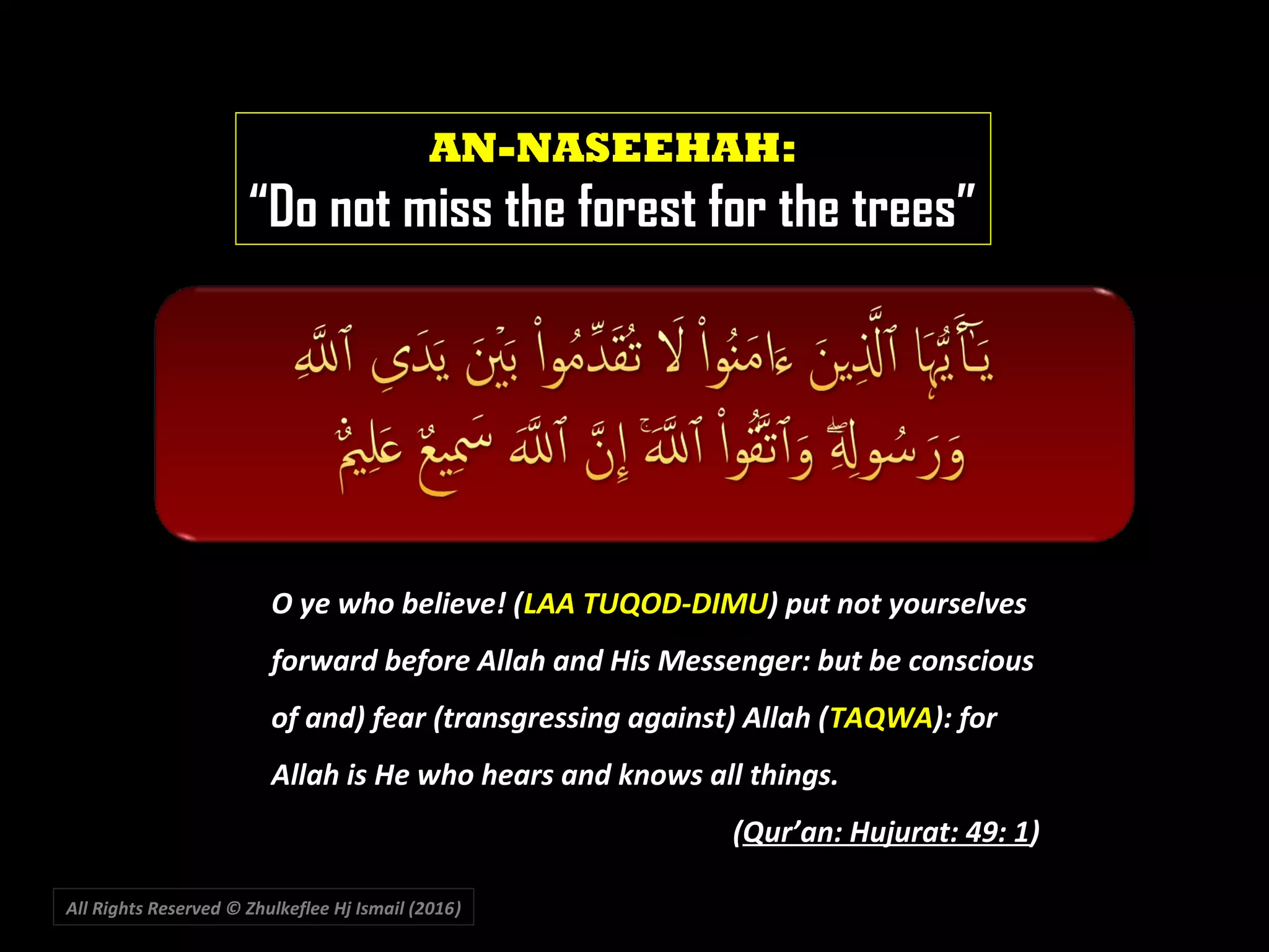 All Rights Reserved © Zhulkeflee Hj Ismail (2016))
AN-NASEEHAH:
“Do not miss the forest for the trees”
O ye who believe! (O ye who believe! (LAA TUQOD-DIMULAA TUQOD-DIMU) put not yourselves) put not yourselves
forward before Allah and His Messenger: but be consciousforward before Allah and His Messenger: but be conscious
of and) fear (transgressing against) Allah (of and) fear (transgressing against) Allah (TAQWATAQWA): for): for
Allah is He who hears and knows all things.Allah is He who hears and knows all things.
((Qur’an: Hujurat: 49: 1Qur’an: Hujurat: 49: 1))
 